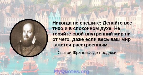 Никогда не спешите; Делайте все тихо и в спокойном духе. Не теряйте свой внутренний мир ни от чего, даже если весь ваш мир кажется расстроенным.