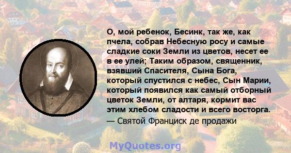 О, мой ребенок, Бесинк, так же, как пчела, собрав Небесную росу и самые сладкие соки Земли из цветов, несет ее в ее улей; Таким образом, священник, взявший Спасителя, Сына Бога, который спустился с небес, Сын Марии,