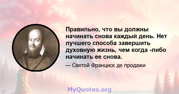 Правильно, что вы должны начинать снова каждый день. Нет лучшего способа завершить духовную жизнь, чем когда -либо начинать ее снова.