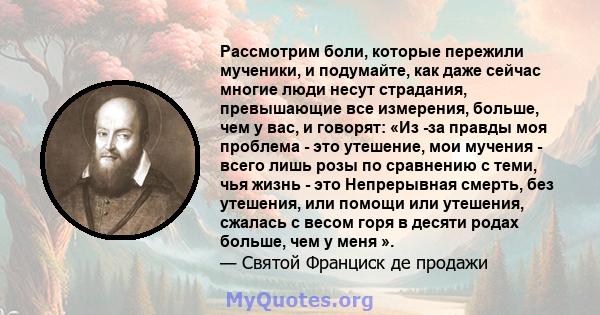 Рассмотрим боли, которые пережили мученики, и подумайте, как даже сейчас многие люди несут страдания, превышающие все измерения, больше, чем у вас, и говорят: «Из -за правды моя проблема - это утешение, мои мучения -