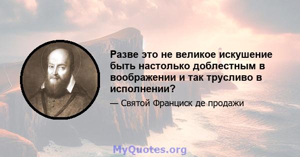 Разве это не великое искушение быть настолько доблестным в воображении и так трусливо в исполнении?