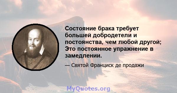 Состояние брака требует большей добродетели и постоянства, чем любой другой; Это постоянное упражнение в замедлении.