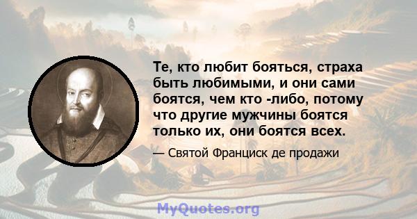 Те, кто любит бояться, страха быть любимыми, и они сами боятся, чем кто -либо, потому что другие мужчины боятся только их, они боятся всех.