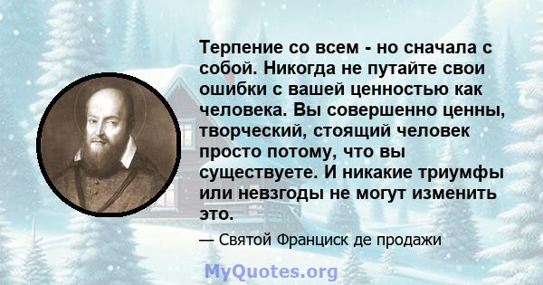 Терпение со всем - но сначала с собой. Никогда не путайте свои ошибки с вашей ценностью как человека. Вы совершенно ценны, творческий, стоящий человек просто потому, что вы существуете. И никакие триумфы или невзгоды не 