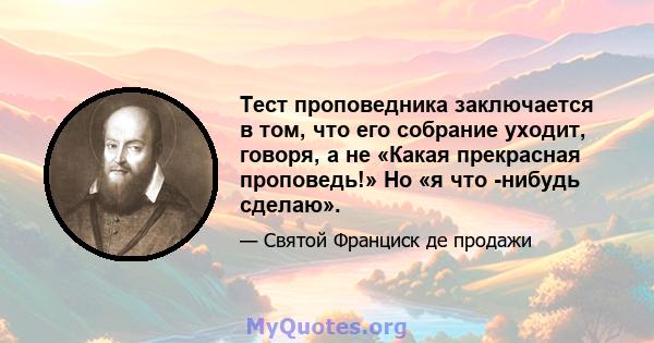 Тест проповедника заключается в том, что его собрание уходит, говоря, а не «Какая прекрасная проповедь!» Но «я что -нибудь сделаю».