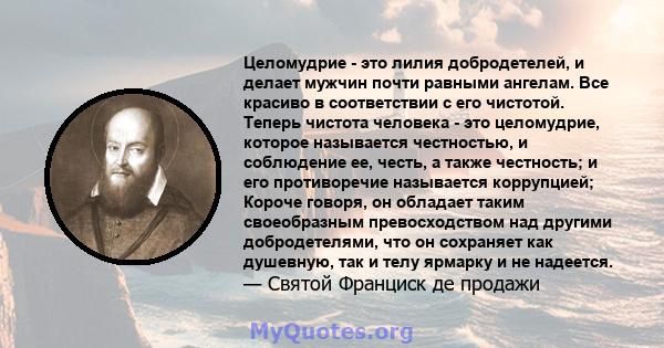 Целомудрие - это лилия добродетелей, и делает мужчин почти равными ангелам. Все красиво в соответствии с его чистотой. Теперь чистота человека - это целомудрие, которое называется честностью, и соблюдение ее, честь, а