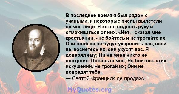 В последнее время я был рядом с учаными, и некоторые пчелы вылетели на мое лицо. Я хотел поднять руку и отмахиваться от них. «Нет, - сказал мне крестьянин, - не бойтесь и не трогайте их. Они вообще не будут укоренить