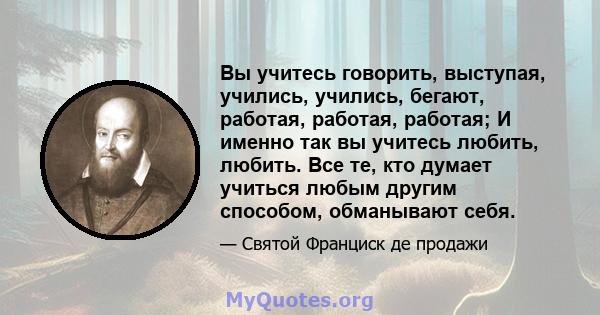 Вы учитесь говорить, выступая, учились, учились, бегают, работая, работая, работая; И именно так вы учитесь любить, любить. Все те, кто думает учиться любым другим способом, обманывают себя.