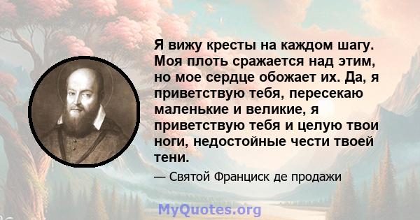 Я вижу кресты на каждом шагу. Моя плоть сражается над этим, но мое сердце обожает их. Да, я приветствую тебя, пересекаю маленькие и великие, я приветствую тебя и целую твои ноги, недостойные чести твоей тени.