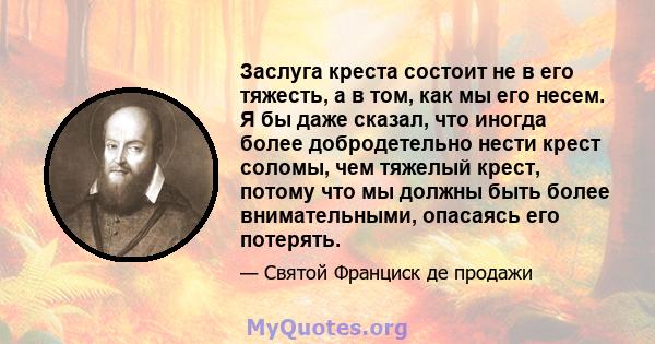 Заслуга креста состоит не в его тяжесть, а в том, как мы его несем. Я бы даже сказал, что иногда более добродетельно нести крест соломы, чем тяжелый крест, потому что мы должны быть более внимательными, опасаясь его