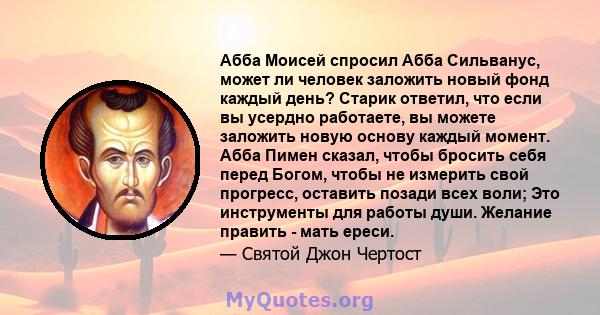 Абба Моисей спросил Абба Сильванус, может ли человек заложить новый фонд каждый день? Старик ответил, что если вы усердно работаете, вы можете заложить новую основу каждый момент. Абба Пимен сказал, чтобы бросить себя