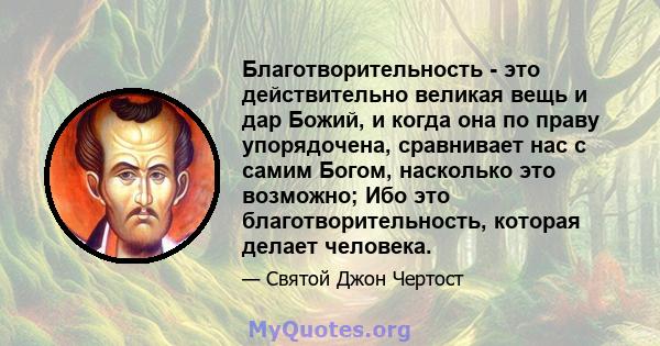 Благотворительность - это действительно великая вещь и дар Божий, и когда она по праву упорядочена, сравнивает нас с самим Богом, насколько это возможно; Ибо это благотворительность, которая делает человека.