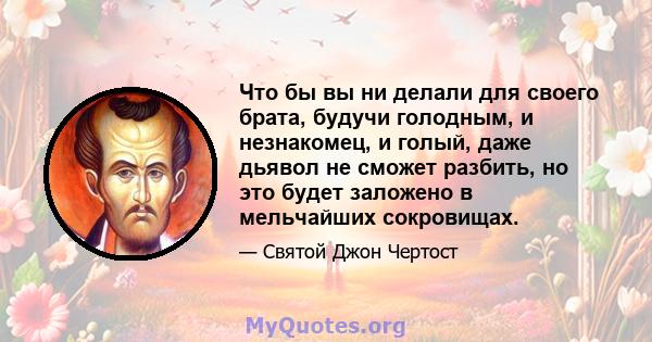 Что бы вы ни делали для своего брата, будучи голодным, и незнакомец, и голый, даже дьявол не сможет разбить, но это будет заложено в мельчайших сокровищах.