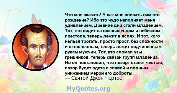 Что мне сказать! А как мне описать вам это рождение? Ибо это чудо наполняет меня удивлением. Древние дни стали младенцем. Тот, кто сидит на возвышенном и небесном престоле, теперь лежит в яслях. И тот, кого нельзя