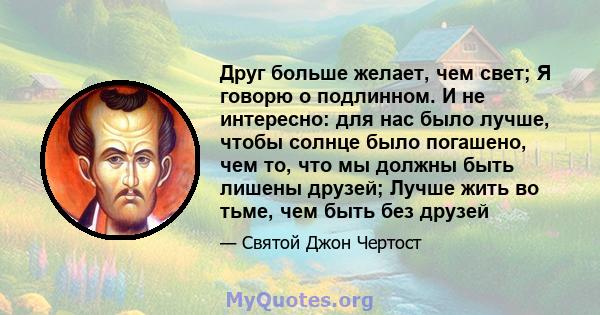 Друг больше желает, чем свет; Я говорю о подлинном. И не интересно: для нас было лучше, чтобы солнце было погашено, чем то, что мы должны быть лишены друзей; Лучше жить во тьме, чем быть без друзей