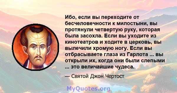 Ибо, если вы переходите от бесчеловечности к милостыни, вы протянули четвертую руку, которая была засохла. Если вы уходите из кинотеатров и ходите в церковь, вы вылечили хромую ногу. Если вы отбрасываете глаза из