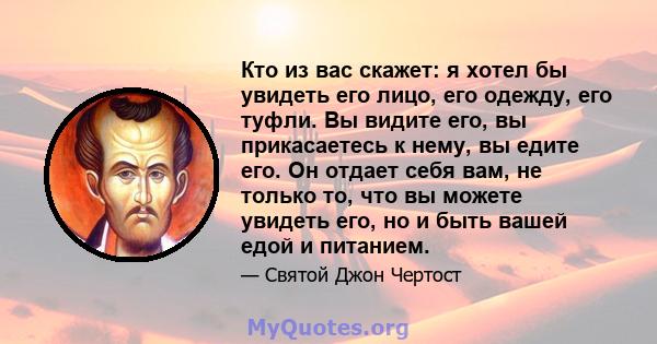 Кто из вас скажет: я хотел бы увидеть его лицо, его одежду, его туфли. Вы видите его, вы прикасаетесь к нему, вы едите его. Он отдает себя вам, не только то, что вы можете увидеть его, но и быть вашей едой и питанием.