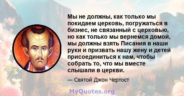 Мы не должны, как только мы покидаем церковь, погружаться в бизнес, не связанный с церковью, но как только мы вернемся домой, мы должны взять Писания в наши руки и призвать нашу жену и детей присоединиться к нам, чтобы