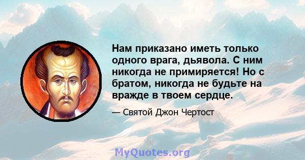 Нам приказано иметь только одного врага, дьявола. С ним никогда не примиряется! Но с братом, никогда не будьте на вражде в твоем сердце.