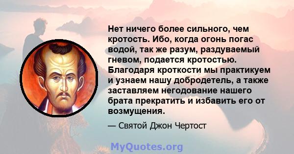 Нет ничего более сильного, чем кротость. Ибо, когда огонь погас водой, так же разум, раздуваемый гневом, подается кротостью. Благодаря кроткости мы практикуем и узнаем нашу добродетель, а также заставляем негодование