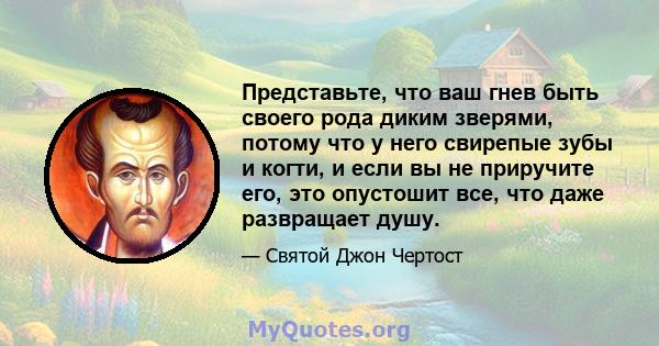 Представьте, что ваш гнев быть своего рода диким зверями, потому что у него свирепые зубы и когти, и если вы не приручите его, это опустошит все, что даже развращает душу.