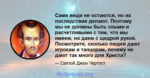 Сами вещи не остаются, но их последствия делают. Поэтому мы не должны быть злыми и расчетливыми с тем, что мы имеем, но даем с щедрой рукой. Посмотрите, сколько людей дают игрокам и танцорам, почему не дают так много