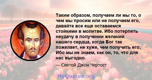 Таким образом, получаем ли мы то, о чем мы просим или не получаем его, давайте все еще оставаемся стойкими в молитве. Ибо потерпеть неудачу в получении желаний нашего сердца, когда Бог так пожелает, не хуже, чем