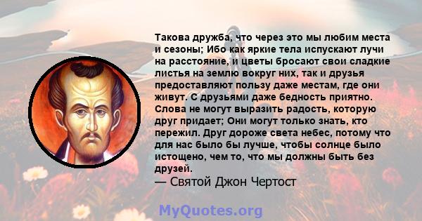 Такова дружба, что через это мы любим места и сезоны; Ибо как яркие тела испускают лучи на расстояние, и цветы бросают свои сладкие листья на землю вокруг них, так и друзья предоставляют пользу даже местам, где они