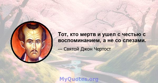 Тот, кто мертв и ушел с честью с воспоминанием, а не со слезами.