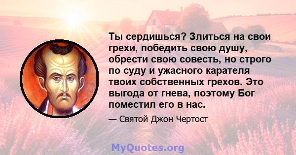 Ты сердишься? Злиться на свои грехи, победить свою душу, обрести свою совесть, но строго по суду и ужасного карателя твоих собственных грехов. Это выгода от гнева, поэтому Бог поместил его в нас.