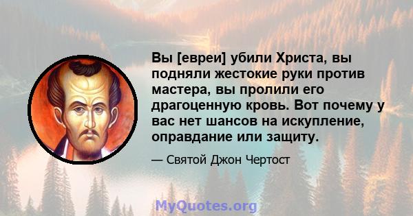 Вы [евреи] убили Христа, вы подняли жестокие руки против мастера, вы пролили его драгоценную кровь. Вот почему у вас нет шансов на искупление, оправдание или защиту.