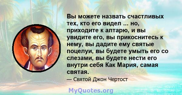 Вы можете назвать счастливых тех, кто его видел ... но, приходите к алтарю, и вы увидите его, вы прикоснитесь к нему, вы дадите ему святые поцелуи, вы будете умыть его со слезами, вы будете нести его внутри себя Как