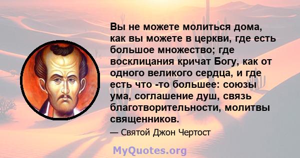 Вы не можете молиться дома, как вы можете в церкви, где есть большое множество; где восклицания кричат ​​Богу, как от одного великого сердца, и где есть что -то большее: союзы ума, соглашение душ, связь