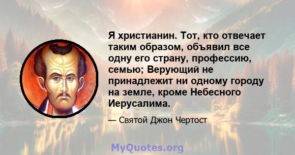 Я христианин. Тот, кто отвечает таким образом, объявил все одну его страну, профессию, семью; Верующий не принадлежит ни одному городу на земле, кроме Небесного Иерусалима.