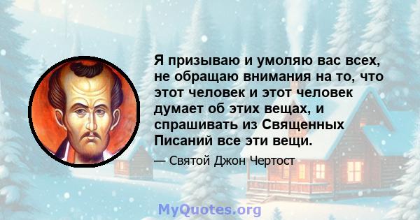 Я призываю и умоляю вас всех, не обращаю внимания на то, что этот человек и этот человек думает об этих вещах, и спрашивать из Священных Писаний все эти вещи.