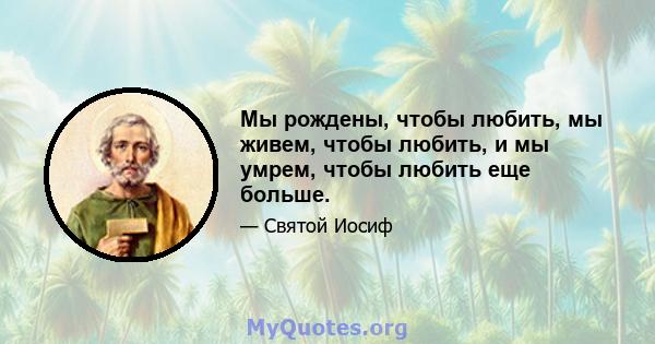 Мы рождены, чтобы любить, мы живем, чтобы любить, и мы умрем, чтобы любить еще больше.