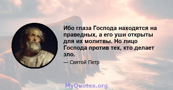 Ибо глаза Господа находятся на праведных, а его уши открыты для их молитвы. Но лицо Господа против тех, кто делает зло.