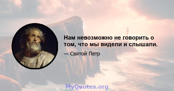 Нам невозможно не говорить о том, что мы видели и слышали.