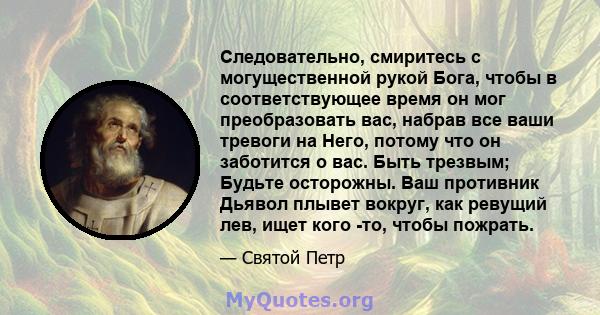 Следовательно, смиритесь с могущественной рукой Бога, чтобы в соответствующее время он мог преобразовать вас, набрав все ваши тревоги на Него, потому что он заботится о вас. Быть трезвым; Будьте осторожны. Ваш противник 