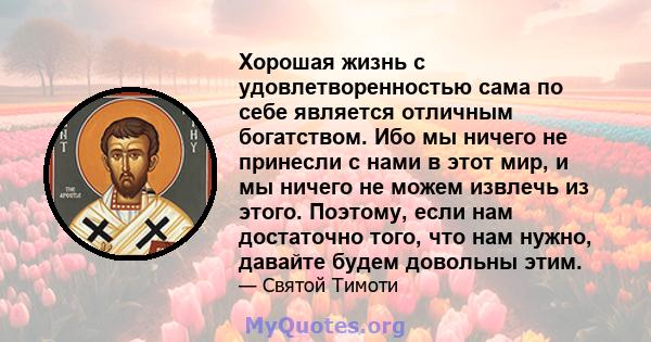 Хорошая жизнь с удовлетворенностью сама по себе является отличным богатством. Ибо мы ничего не принесли с нами в этот мир, и мы ничего не можем извлечь из этого. Поэтому, если нам достаточно того, что нам нужно, давайте 