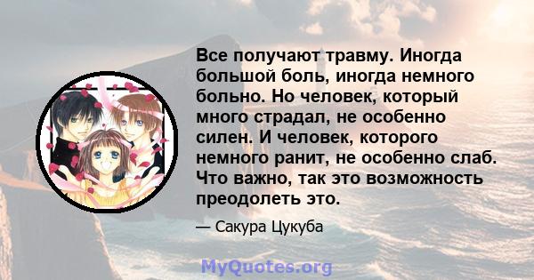 Все получают травму. Иногда большой боль, иногда немного больно. Но человек, который много страдал, не особенно силен. И человек, которого немного ранит, не особенно слаб. Что важно, так это возможность преодолеть это.