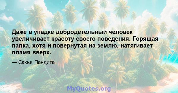 Даже в упадке добродетельный человек увеличивает красоту своего поведения. Горящая палка, хотя и повернутая на землю, натягивает пламя вверх.