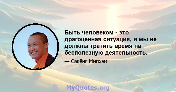 Быть человеком - это драгоценная ситуация, и мы не должны тратить время на бесполезную деятельность.