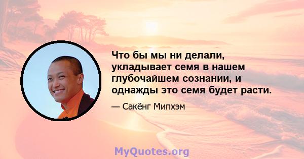 Что бы мы ни делали, укладывает семя в нашем глубочайшем сознании, и однажды это семя будет расти.