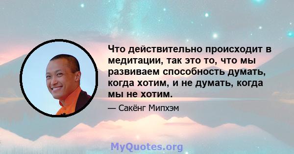 Что действительно происходит в медитации, так это то, что мы развиваем способность думать, когда хотим, и не думать, когда мы не хотим.