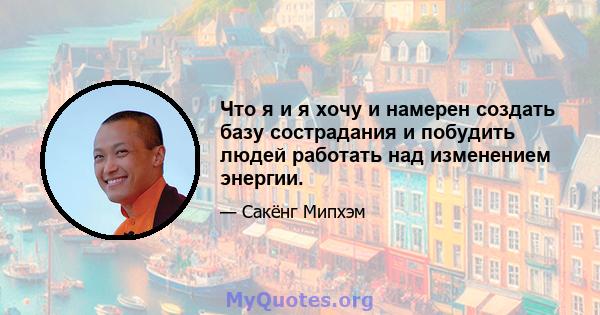 Что я и я хочу и намерен создать базу сострадания и побудить людей работать над изменением энергии.