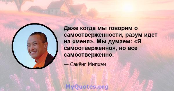 Даже когда мы говорим о самоотверженности, разум идет на «меня». Мы думаем: «Я самоотверженно», но все самоотверженно.