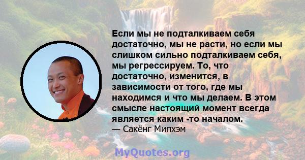 Если мы не подталкиваем себя достаточно, мы не расти, но если мы слишком сильно подталкиваем себя, мы регрессируем. То, что достаточно, изменится, в зависимости от того, где мы находимся и что мы делаем. В этом смысле