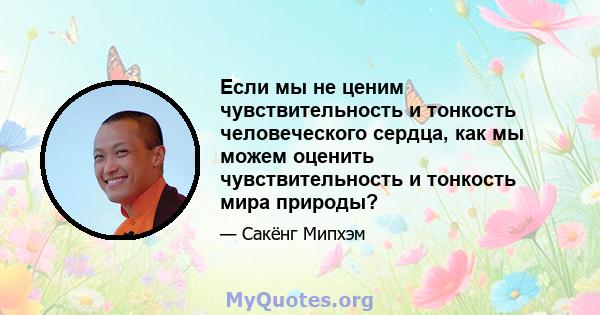 Если мы не ценим чувствительность и тонкость человеческого сердца, как мы можем оценить чувствительность и тонкость мира природы?