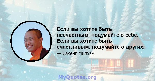 Если вы хотите быть несчастным, подумайте о себе. Если вы хотите быть счастливым, подумайте о других.